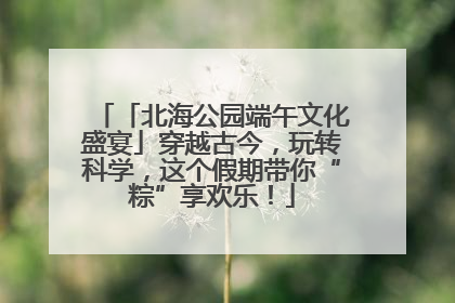 「北海公园端午文化盛宴」穿越古今，玩转科学，这个假期带你“粽”享欢乐！