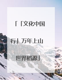 「文化中国行」万年上山 世界稻源