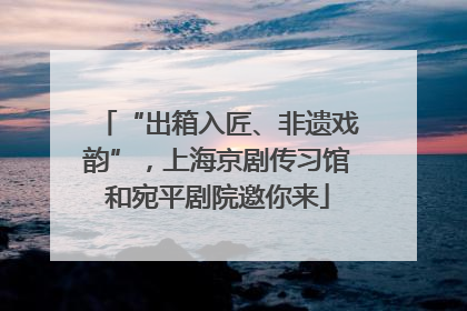 “出箱入匠、非遗戏韵”，上海京剧传习馆和宛平剧院邀你来