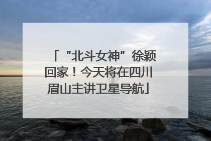 “北斗女神”徐颖回家！今天将在四川眉山主讲卫星导航