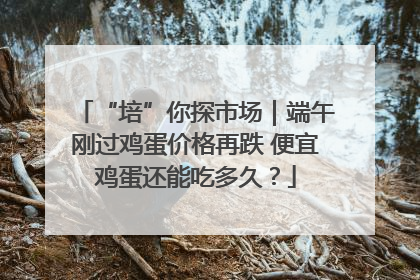 “培”你探市场｜端午刚过鸡蛋价格再跌 便宜鸡蛋还能吃多久？