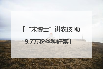 “宋博士”讲农技 助9.7万粉丝种好菜