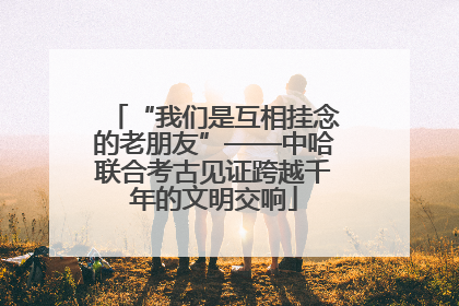 “我们是互相挂念的老朋友”——中哈联合考古见证跨越千年的文明交响