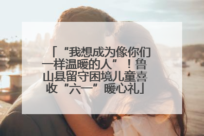 “我想成为像你们一样温暖的人”！鲁山县留守困境儿童喜收“六一”暖心礼