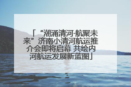 “潮涌清河·航聚未来”济南小清河航运推介会即将启幕 共绘内河航运发展新蓝图