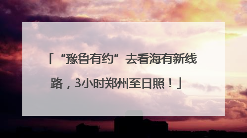 “豫鲁有约”去看海有新线路，3小时郑州至日照！
