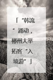 “韩流”涌动，郴州大举拓客“入境游”