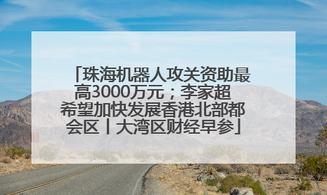 珠海机器人攻关资助最高3000万元；李家超希望加快发展香港北部都会区丨大湾区财经早参
