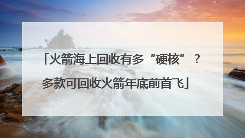 火箭海上回收有多“硬核”？多款可回收火箭年底前首飞