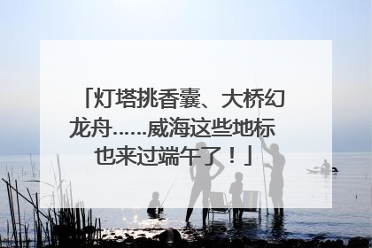 灯塔挑香囊、大桥幻龙舟……威海这些地标也来过端午了！