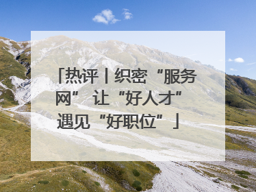 热评丨织密“服务网” 让“好人才”遇见“好职位”