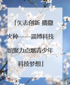 矢志创新 播撒火种——淄博科技馆聚力点燃青少年科技梦想