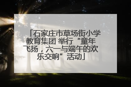 石家庄市草场街小学教育集团 举行“童年飞扬，六一与端午的欢乐交响”活动