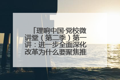 理响中国·党校微讲堂（第二季）第一讲：进一步全面深化改革为什么要聚焦推进中国式现代化