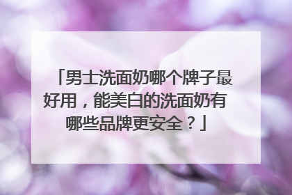 男士洗面奶哪个牌子最好用，能美白的洗面奶有哪些品牌更安全？