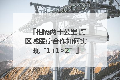 相隔两千公里 跨区域医疗合作如何实现“1+1>2”