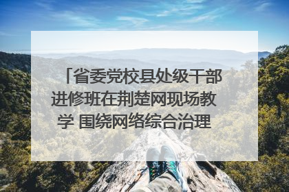 省委党校县处级干部进修班在荆楚网现场教学 围绕网络综合治理工作展开交流