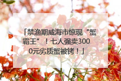 禁渔期威海市惊现“蟹霸王”！七人强卖3000元劣质蟹被铐！