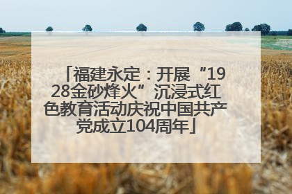 福建永定：开展“1928金砂烽火”沉浸式红色教育活动庆祝中国共产党成立104周年