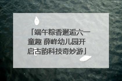 端午粽香邂逅六一童趣 薛峰幼儿园开启古韵科技奇妙游