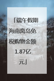 端午假期海南离岛免税购物金额1.87亿元