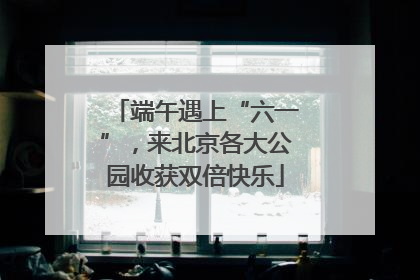 端午遇上“六一”，来北京各大公园收获双倍快乐