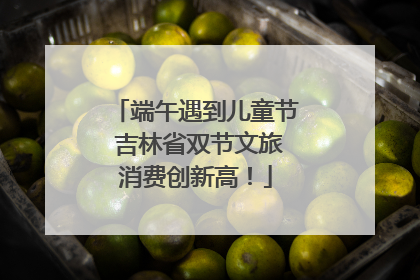 端午遇到儿童节 吉林省双节文旅消费创新高！