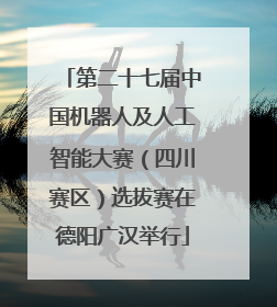 第二十七届中国机器人及人工智能大赛（四川赛区）选拔赛在德阳广汉举行