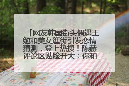 网友韩国街头偶遇王勉和美女逛街引发恋情猜测，登上热搜！陈赫评论区贴脸开大：你和谁逛街？我也想知道