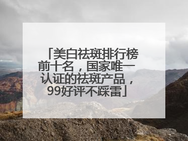 美白祛斑排行榜前十名，国家唯一认证的祛斑产品，99好评不踩雷
