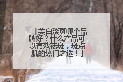 美白淡斑哪个品牌好？什么产品可以有效祛斑，斑点肌的热门之选！