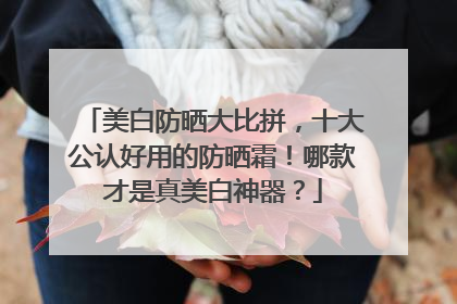 美白防晒大比拼，十大公认好用的防晒霜！哪款才是真美白神器？