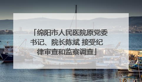 绵阳市人民医院原党委书记、院长陈斌 接受纪律审查和监察调查