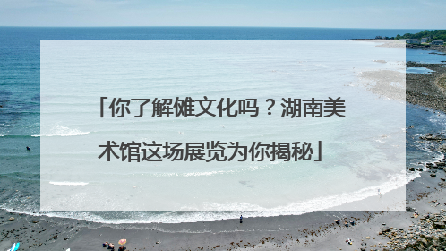 你了解傩文化吗？湖南美术馆这场展览为你揭秘