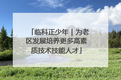 临科正少年｜为老区发展培养更多高素质技术技能人才