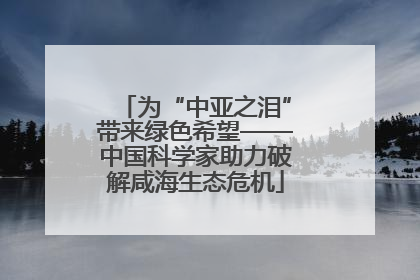为“中亚之泪”带来绿色希望——中国科学家助力破解咸海生态危机