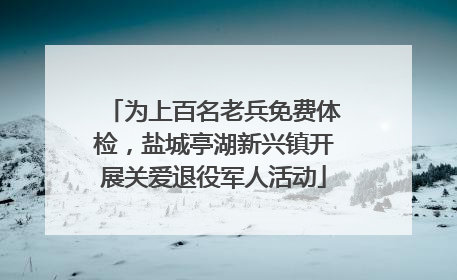 为上百名老兵免费体检，盐城亭湖新兴镇开展关爱退役军人活动