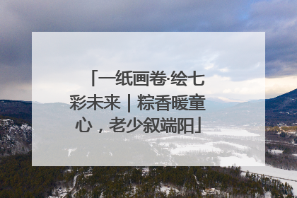 一纸画卷·绘七彩未来｜粽香暖童心，老少叙端阳