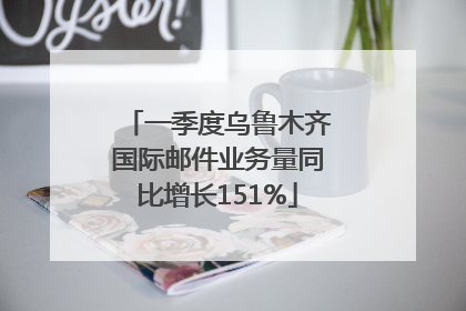 一季度乌鲁木齐国际邮件业务量同比增长151%