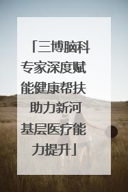三博脑科专家深度赋能健康帮扶 助力新河基层医疗能力提升