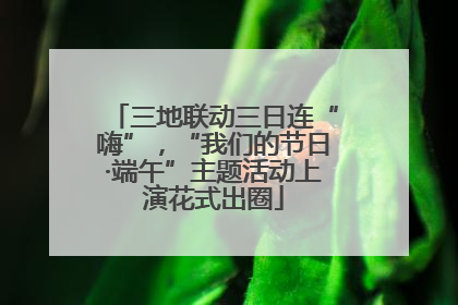 三地联动三日连“嗨”，“我们的节日·端午”主题活动上演花式出圈