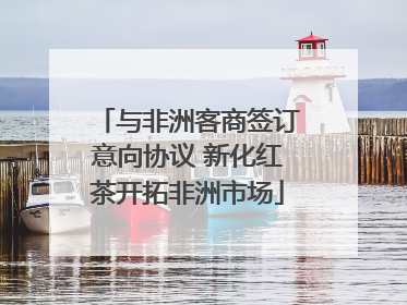 与非洲客商签订意向协议 新化红茶开拓非洲市场