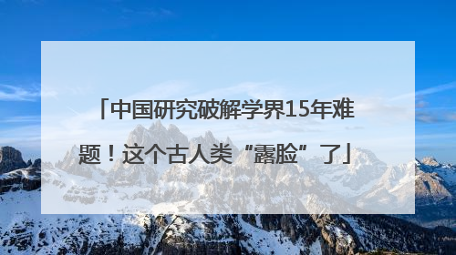 中国研究破解学界15年难题！这个古人类“露脸”了