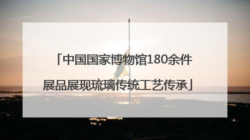中国国家博物馆180余件展品展现琉璃传统工艺传承