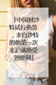 中国对沙特试行免签，来自沙特的他第一次来沪就感受到便利