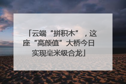 云端“拼积木”，这座“高颜值”大桥今日实现毫米级合龙