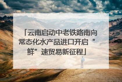 云南启动中老铁路南向常态化水产品进口开启“鲜”速贸易新征程