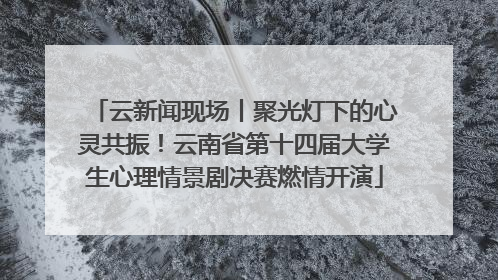 云新闻现场丨聚光灯下的心灵共振！云南省第十四届大学生心理情景剧决赛燃情开演