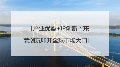产业优势+IP创新：东莞潮玩叩开全球市场大门