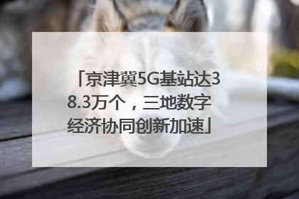 京津冀5G基站达38.3万个，三地数字经济协同创新加速